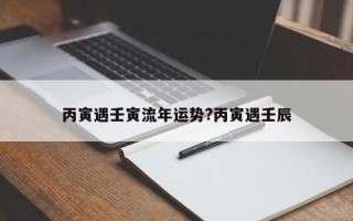 丙寅遇壬寅流年运势?丙寅遇壬辰