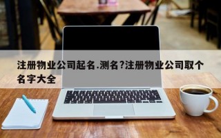 注册物业公司起名.测名?注册物业公司取个名字大全