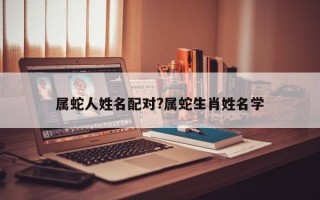 属蛇人姓名配对?属蛇生肖姓名学