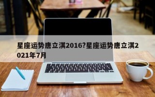 星座运势唐立淇2016?星座运势唐立淇2021年7月