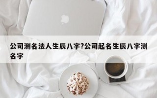 公司测名法人生辰八字?公司起名生辰八字测名字