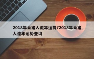 2018年肖猪人流年运势?2018年肖猪人流年运势查询